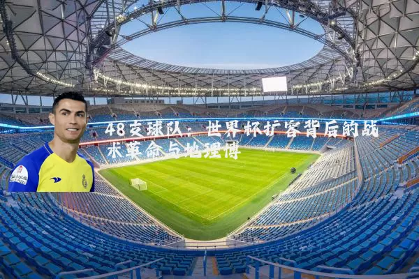 48支球队:世界杯扩容背后的战术革命与地理博弈
