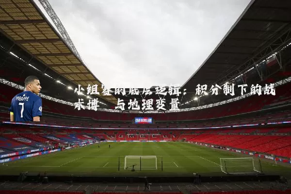 小组赛的底层逻辑:积分制下的战术博弈与地理变量